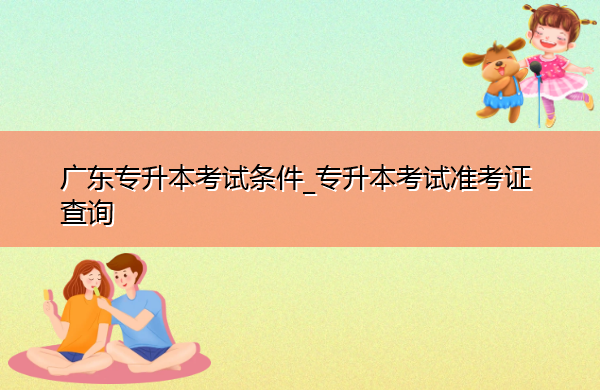广东专升本考试条件_专升本考试准考证查询