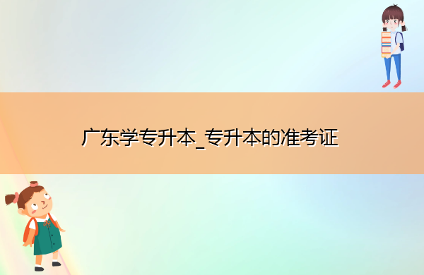 广东学专升本_专升本的准考证 广东学专升本_专升本的准考证