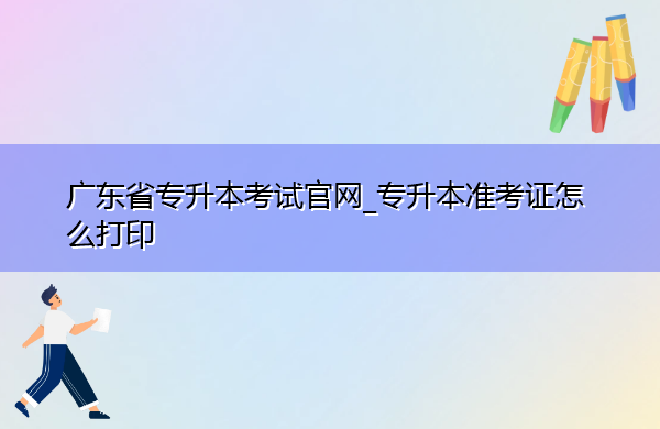 广东省专升本考试官网_专升本准考证怎么打印 广东省专升本考试官网_专升本准考证怎么打印