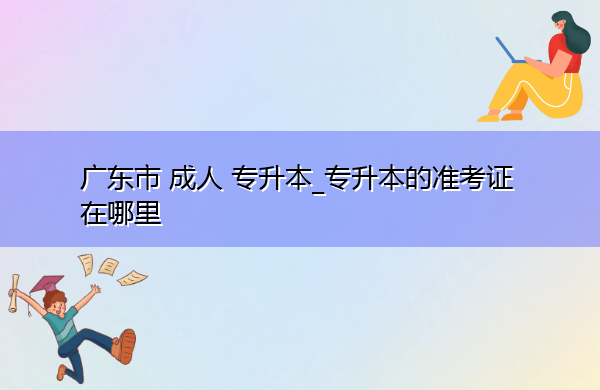 广东省成人专升本_专升本的准考证在哪里 广东省成人专升本_专升本的准考证在哪里