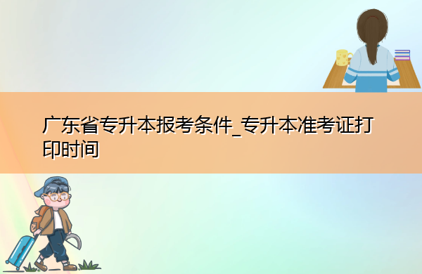 广东省专升本报考条件_专升本准考证打印时间 广东省专升本报考条件_专升本准考证打印时间