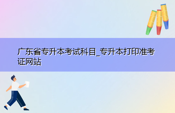 广东省专升本考试科目_专升本打印准考证网站 广东省专升本考试科目_专升本打印准考证网站