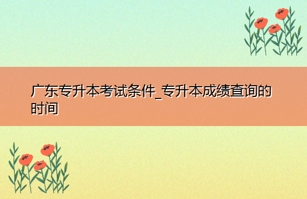 广东专升本考试条件_专升本成绩查询的时间