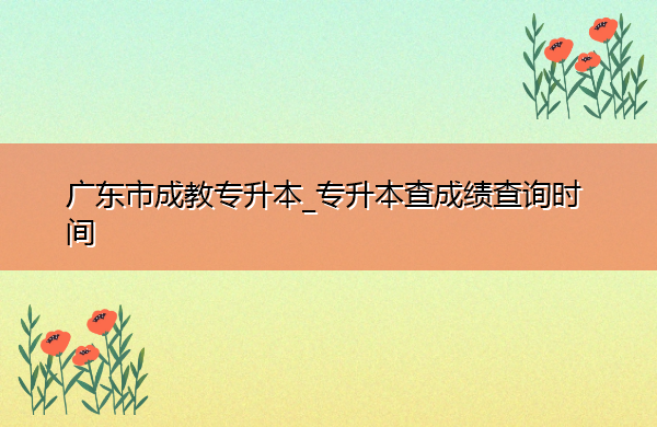 广东省成教专升本_专升本查成绩查询时间