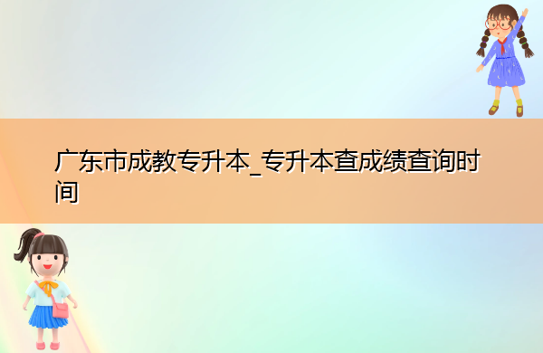 广东省成教专升本_专升本查成绩查询时间