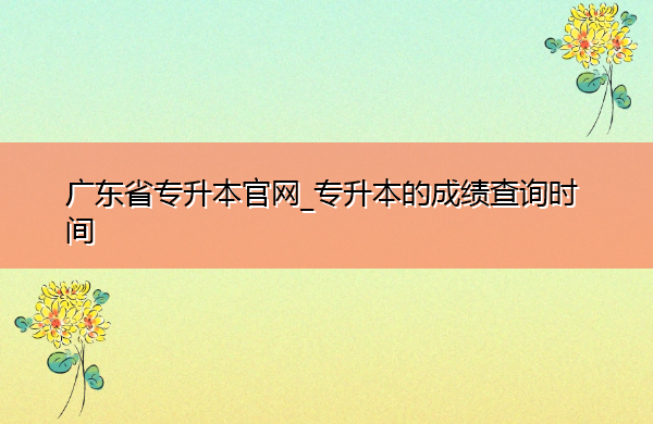 广东省专升本官网_专升本的成绩查询时间 广东省专升本官网_专升本的成绩查询时间