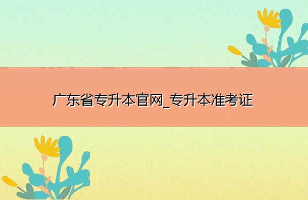 广东省专升本官网_专升本准考证 广东省专升本官网_专升本准考证