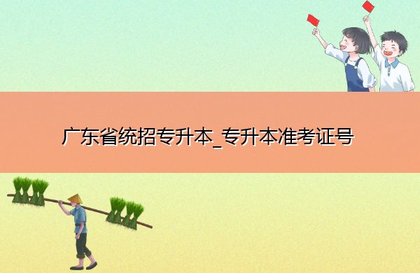 广东省统招专升本_专升本准考证号 广东省统招专升本_专升本准考证号