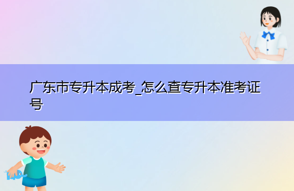 广东省专升本成考_怎么查专升本准考证号