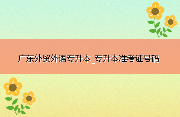 广东外贸外语专升本_专升本准考证号码 广东外贸外语专升本_专升本准考证号码