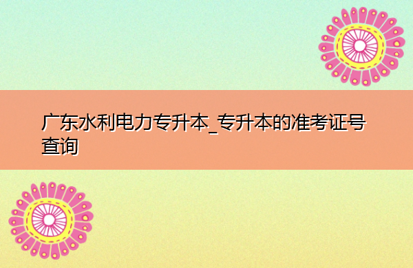 广东水利电力专升本_专升本的准考证号查询 广东水利电力专升本_专升本的准考证号查询