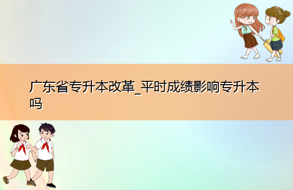 广东省专升本改革_平时成绩影响专升本吗