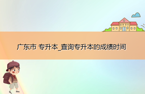 广东省专升本_查询专升本的成绩时间 广东省专升本_查询专升本的成绩时间