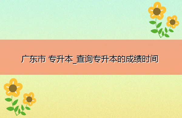 广东省专升本_查询专升本的成绩时间 广东省专升本_查询专升本的成绩时间