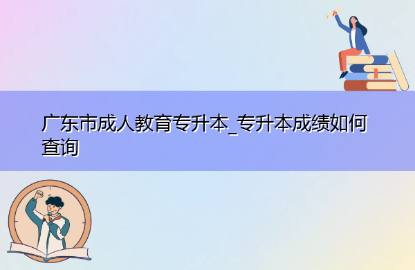 广东省成人教育专升本_专升本成绩如何查询 广东省成人教育专升本_专升本成绩如何查询