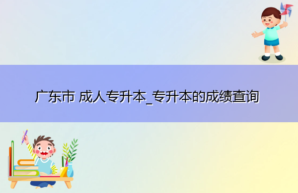 广东省成人专升本_专升本的成绩查询 广东省成人专升本_专升本的成绩查询