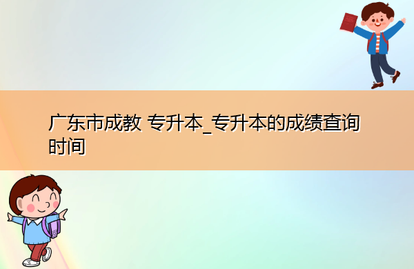 广东省成教专升本_专升本的成绩查询时间