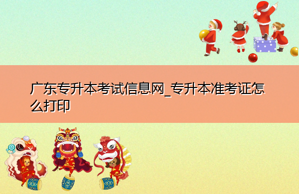 广东专升本考试信息网_专升本准考证怎么打印 广东专升本考试信息网_专升本准考证怎么打印