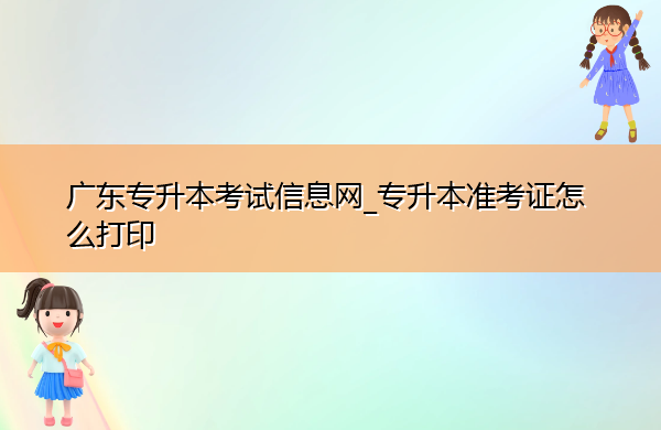 广东专升本考试信息网_专升本准考证怎么打印 广东专升本考试信息网_专升本准考证怎么打印