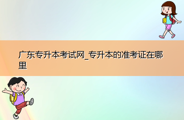 广东专升本考试网_专升本的准考证在哪里