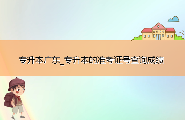 专升本广东_专升本的准考证号查询成绩 专升本广东_专升本的准考证号查询成绩
