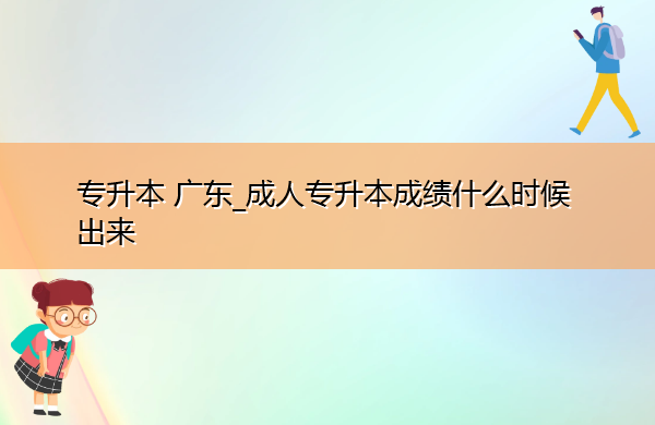 专升本广东_成人专升本成绩什么时候出来 专升本广东_成人专升本成绩什么时候出来