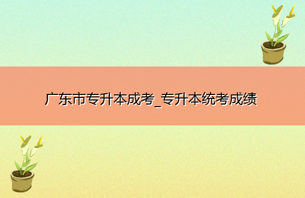 广东省专升本成考_专升本统考成绩 广东省专升本成考_专升本统考成绩