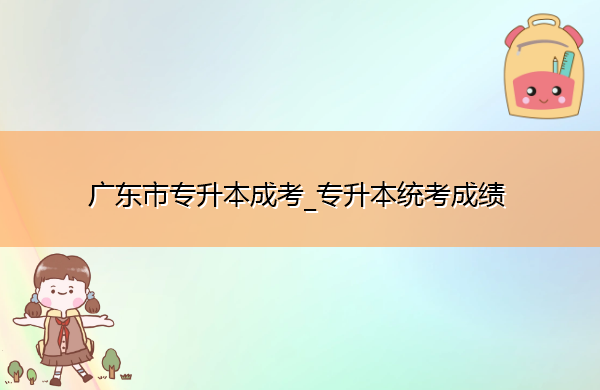 广东省专升本成考_专升本统考成绩