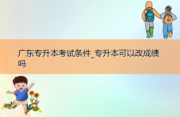 广东专升本考试条件_专升本可以改成绩吗 广东专升本考试条件_专升本可以改成绩吗