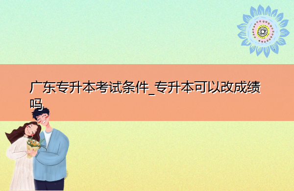 广东专升本考试条件_专升本可以改成绩吗 广东专升本考试条件_专升本可以改成绩吗