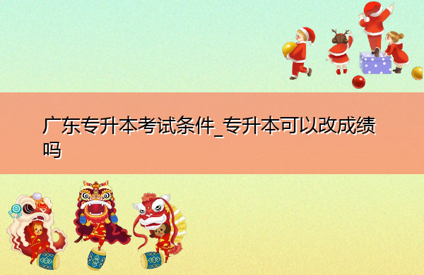 广东专升本考试条件_专升本可以改成绩吗 广东专升本考试条件_专升本可以改成绩吗