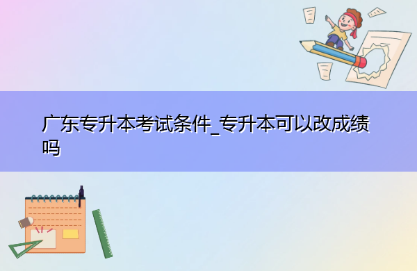 广东专升本考试条件_专升本可以改成绩吗 广东专升本考试条件_专升本可以改成绩吗