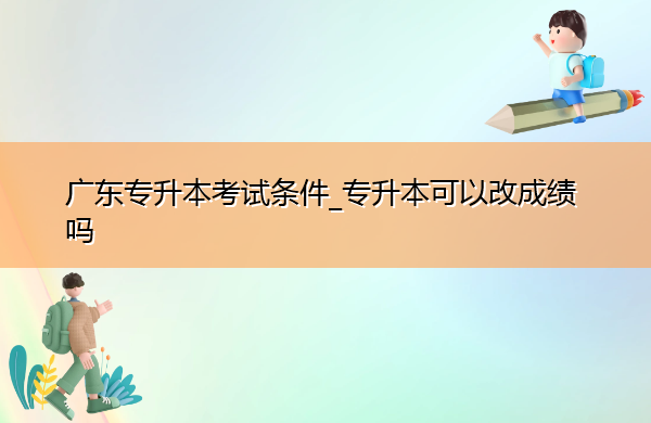 广东专升本考试条件_专升本可以改成绩吗
