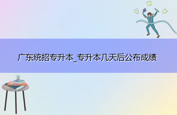 广东统招专升本_专升本几天后公布成绩