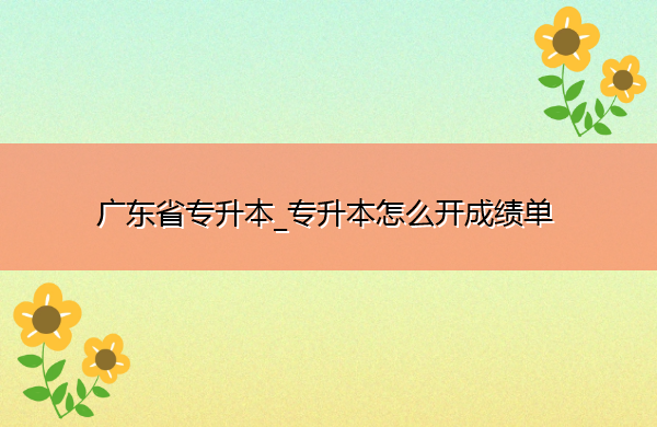 广东省专升本_专升本怎么开成绩单 广东省专升本_专升本怎么开成绩单