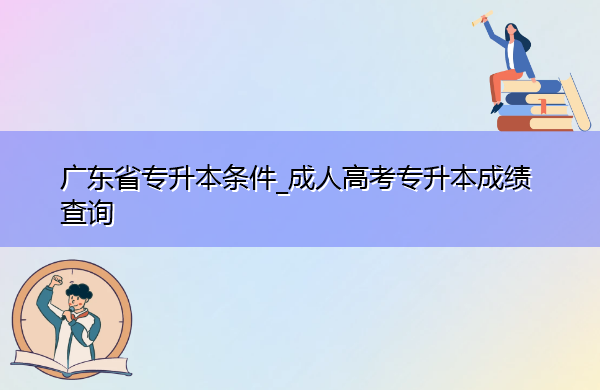 广东省专升本条件_成人高考专升本成绩查询 广东省专升本条件_成人高考专升本成绩查询