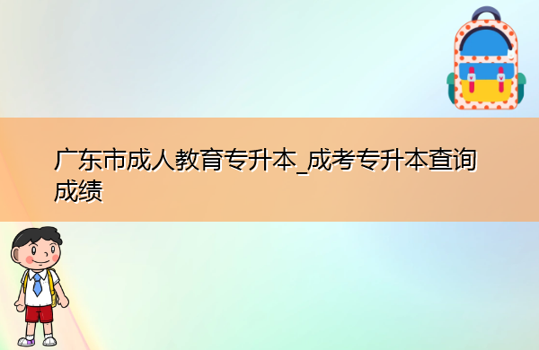 广东省成人教育专升本_成考专升本查询成绩