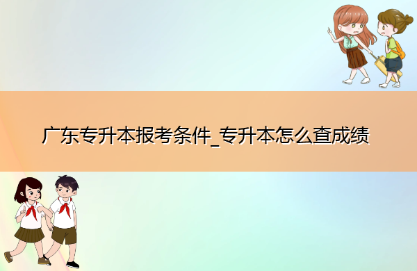 广东专升本报考条件_专升本怎么查成绩