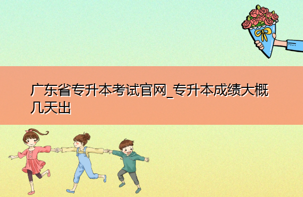 广东省专升本考试官网_专升本成绩大概几天出