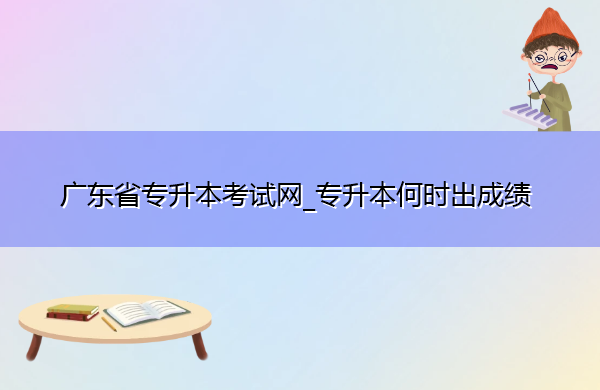 广东省专升本考试网_专升本何时出成绩 广东省专升本考试网_专升本何时出成绩
