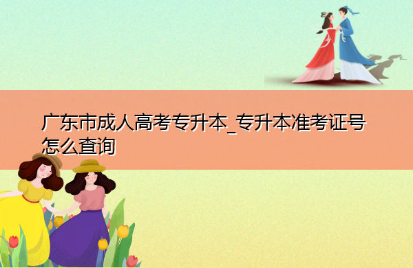 广东省成人高考专升本_专升本准考证号怎么查询 广东省成人高考专升本_专升本准考证号怎么查询
