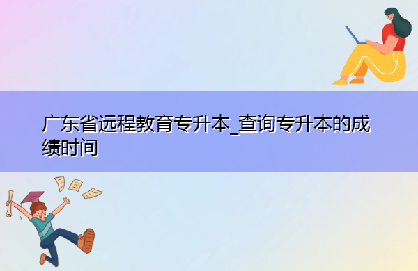 广东省远程教育专升本_查询专升本的成绩时间 广东省远程教育专升本_查询专升本的成绩时间