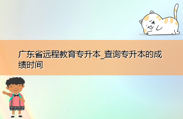 广东省远程教育专升本_查询专升本的成绩时间