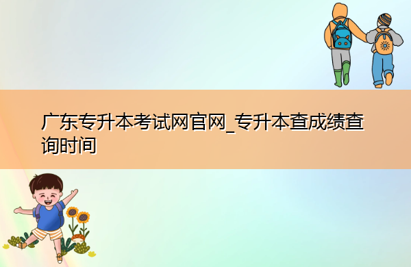 广东专升本考试网官网_专升本查成绩查询时间 广东专升本考试网官网_专升本查成绩查询时间