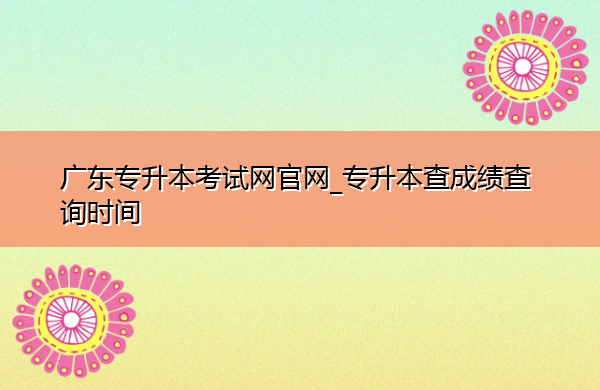广东专升本考试网官网_专升本查成绩查询时间 广东专升本考试网官网_专升本查成绩查询时间