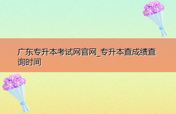 广东专升本考试网官网_专升本查成绩查询时间 广东专升本考试网官网_专升本查成绩查询时间