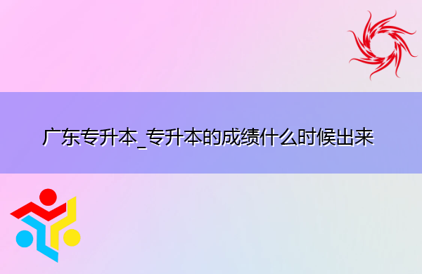 广东专升本_专升本的成绩什么时候出来 广东专升本_专升本的成绩什么时候出来