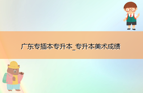 广东专插本专升本_专升本美术成绩 广东专插本专升本_专升本美术成绩
