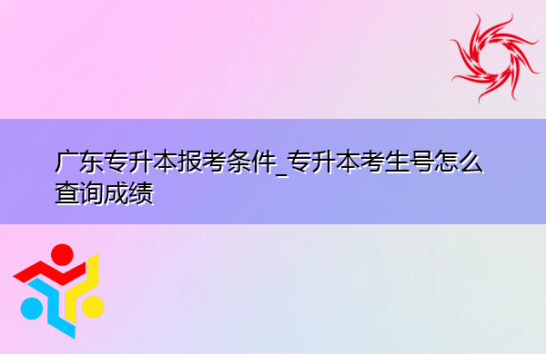 广东专升本报考条件_专升本考生号怎么查询成绩 广东专升本报考条件_专升本考生号怎么查询成绩