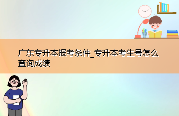 广东专升本报考条件_专升本考生号怎么查询成绩 广东专升本报考条件_专升本考生号怎么查询成绩